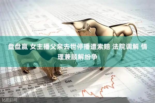 盘盘赢 女主播父亲去世停播遭索赔 法院调解 情理兼顾解纷争
