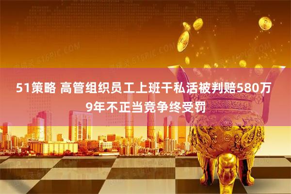 51策略 高管组织员工上班干私活被判赔580万 9年不正当竞争终受罚
