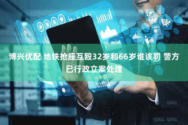 博兴优配 地铁抢座互殴32岁和66岁谁该罚 警方已行政立案处理